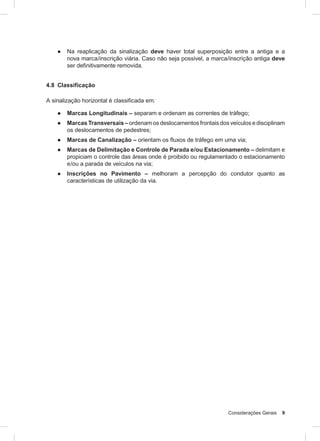 Considerações Gerais 9
● Na reaplicação da sinalização deve haver total superposição entre a antiga e a
nova marca/inscrição viária. Caso não seja possível, a marca/inscrição antiga deve
ser definitivamente removida.
4.8 Classificação
A sinalização horizontal é classificada em:
● Marcas Longitudinais – separam e ordenam as correntes de tráfego;
● Marcas Transversais – ordenam os deslocamentos frontais dos veículos e disciplinam
os deslocamentos de pedestres;
● Marcas de Canalização – orientam os fluxos de tráfego em uma via;
● Marcas de Delimitação e Controle de Parada e/ou Estacionamento – delimitam e
propiciam o controle das áreas onde é proibido ou regulamentado o estacionamento
e/ou a parada de veículos na via;
● Inscrições no Pavimento – melhoram a percepção do condutor quanto as
características de utilização da via.
 