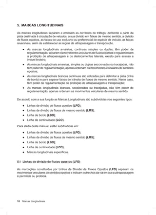 10 Marcas Longitudinais
5. MARCAS LONGITUDINAIS
As marcas longitudinais separam e ordenam as correntes de tráfego, definindo a parte da
pista destinada à circulação de veículos, a sua divisão em faixas de mesmo sentido, a divisão
de fluxos opostos, as faixas de uso exclusivo ou preferencial de espécie de veículo, as faixas
reversíveis, além de estabelecer as regras de ultrapassagem e transposição.
● As marcas longitudinais amarelas, contínuas simples ou duplas, têm poder de
regulamentação,separamosmovimentosveicularesdefluxosopostoseregulamentam
a proibição de ultrapassagem e os deslocamentos laterais, exceto para acesso a
imóvel lindeiro;
● As marcas longitudinais amarelas, simples ou duplas seccionadas ou tracejadas, não
têm poder de regulamentação, apenas ordenam os movimentos veiculares de sentidos
opostos;
● As marcas longitudinais brancas contínuas são utilizadas para delimitar a pista (linha
de bordo) e para separar faixas de trânsito de fluxos de mesmo sentido. Neste caso,
têm poder de regulamentação de proibição de ultrapassagem e transposição;
● As marcas longitudinais brancas, seccionadas ou tracejadas, não têm poder de
regulamentação, apenas ordenam os movimentos veiculares de mesmo sentido.
De acordo com a sua função as Marcas Longitudinais são subdivididas nos seguintes tipos:
● Linhas de divisão de fluxos opostos (LFO);
● Linhas de divisão de fluxos de mesmo sentido (LMS);
● Linha de bordo (LBO);
● Linha de continuidade (LCO).
Para efeito deste manual, estão subdivididas em:
● Linhas de divisão de fluxos opostos (LFO);
● Linhas de divisão de fluxos de mesmo sentido (LMS);
● Linha de bordo (LBO);
● Linha de continuidade (LCO);
● Marcas longitudinais específicas.
5.1 Linhas de divisão de ﬂuxos opostos (LFO)
As marcações constituídas por Linhas de Divisão de Fluxos Opostos (LFO) separam os
movimentosveicularesdesentidosopostoseindicamostrechosdaviaemqueaultrapassagem
é permitida ou proibida.
 