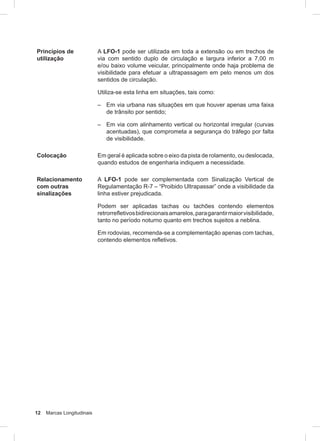 12 Marcas Longitudinais
Princípios de
utilização
A LFO-1 pode ser utilizada em toda a extensão ou em trechos de
via com sentido duplo de circulação e largura inferior a 7,00 m
e/ou baixo volume veicular, principalmente onde haja problema de
visibilidade para efetuar a ultrapassagem em pelo menos um dos
sentidos de circulação.
Utiliza-se esta linha em situações, tais como:
– Em via urbana nas situações em que houver apenas uma faixa
de trânsito por sentido;
– Em via com alinhamento vertical ou horizontal irregular (curvas
acentuadas), que comprometa a segurança do tráfego por falta
de visibilidade.
Colocação Em geral é aplicada sobre o eixo da pista de rolamento, ou deslocada,
quando estudos de engenharia indiquem a necessidade.
Relacionamento
com outras
sinalizações
A LFO-1 pode ser complementada com Sinalização Vertical de
Regulamentação R-7 – “Proibido Ultrapassar” onde a visibilidade da
linha estiver prejudicada.
Podem ser aplicadas tachas ou tachões contendo elementos
retrorrefletivosbidirecionaisamarelos,paragarantirmaiorvisibilidade,
tanto no período noturno quanto em trechos sujeitos a neblina.
Em rodovias, recomenda-se a complementação apenas com tachas,
contendo elementos refletivos.
 