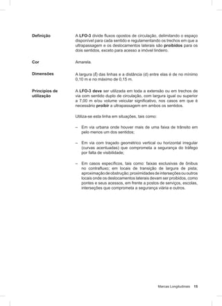Marcas Longitudinais 15
Definição A LFO-3 divide fluxos opostos de circulação, delimitando o espaço
disponível para cada sentido e regulamentando os trechos em que a
ultrapassagem e os deslocamentos laterais são proibidos para os
dois sentidos, exceto para acesso a imóvel lindeiro.
Cor Amarela.
Dimensões A largura (l) das linhas e a distância (d) entre elas é de no mínimo
0,10 m e no máximo de 0,15 m.
Princípios de
utilização
A LFO-3 deve ser utilizada em toda a extensão ou em trechos de
via com sentido duplo de circulação, com largura igual ou superior
a 7,00 m e/ou volume veicular significativo, nos casos em que é
necessário proibir a ultrapassagem em ambos os sentidos.
Utiliza-se esta linha em situações, tais como:
– Em via urbana onde houver mais de uma faixa de trânsito em
pelo menos um dos sentidos;
– Em via com traçado geométrico vertical ou horizontal irregular
(curvas acentuadas) que comprometa a segurança do tráfego
por falta de visibilidade;
– Em casos especíﬁcos, tais como: faixas exclusivas de ônibus
no contrafluxo; em locais de transição de largura de pista;
aproximaçãodeobstrução;proximidadesdeinterseçõesououtros
locais onde os deslocamentos laterais devam ser proibidos, como
pontes e seus acessos, em frente a postos de serviços, escolas,
interseções que comprometa a segurança viária e outros.
 