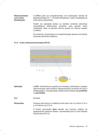 Marcas Longitudinais 17
Relacionamento
com outras
Sinalizações
A LFO-3 pode ser complementada com Sinalização Vertical de
Regulamentação R-7 – “Proibido Ultrapassar” onde a visibilidade da
linha estiver prejudicada.
Podem ser aplicadas tachas ou tachões contendo elementos
retrorrefletivos bidirecionais amarelos, para garantir maior
visibilidade, tanto no período noturno quanto em trechos sujeitos
a neblina.
Em rodovias, recomenda-se a complementação apenas com tachas
contendo elementos refletivos.
5.1.4 Linha contínua/seccionada (LFO-4)
Definição A LFO – 4 divide fluxos opostos de circulação, delimitando o espaço
disponível para cada sentido e regulamentando os trechos em que a
ultrapassagem, a transposição e deslocamento lateral são proibidos
ou permitidos.
Cor Amarela.
Dimensões A largura das linhas e a distância entre elas é de no mínimo 0,10 m
e no máximo de 0,15 m.
O trecho seccionado deve atender aos mesmos critérios de
espaçamento conforme Tabela 1 apresentada para a Linha Simples
Seccionada (LFO-2).
 