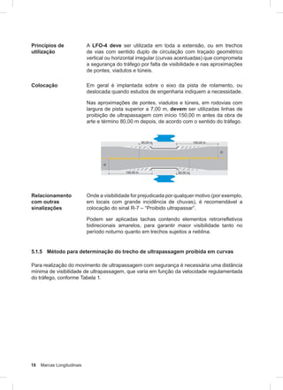 18 Marcas Longitudinais
Princípios de
utilização
A LFO-4 deve ser utilizada em toda a extensão, ou em trechos
de vias com sentido duplo de circulação com traçado geométrico
vertical ou horizontal irregular (curvas acentuadas) que comprometa
a segurança do tráfego por falta de visibilidade e nas aproximações
de pontes, viadutos e túneis.
Colocação Em geral é implantada sobre o eixo da pista de rolamento, ou
deslocada quando estudos de engenharia indiquem a necessidade.
Nas aproximações de pontes, viadutos e túneis, em rodovias com
largura de pista superior a 7,00 m, devem ser utilizadas linhas de
proibição de ultrapassagem com início 150,00 m antes da obra de
arte e término 80,00 m depois, de acordo com o sentido do tráfego.
Relacionamento
com outras
sinalizações
Onde a visibilidade for prejudicada por qualquer motivo (por exemplo,
em locais com grande incidência de chuvas), é recomendável a
colocação do sinal R-7 – “Proibido ultrapassar”.
Podem ser aplicadas tachas contendo elementos retrorrefletivos
bidirecionais amarelos, para garantir maior visibilidade tanto no
período noturno quanto em trechos sujeitos a neblina.
5.1.5 Método para determinação do trecho de ultrapassagem proibida em curvas
Para realização do movimento de ultrapassagem com segurança é necessária uma distância
mínima de visibilidade de ultrapassagem, que varia em função da velocidade regulamentada
do tráfego, conforme Tabela 1.
 