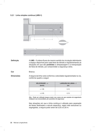 22 Marcas Longitudinais
5.2.1 Linha simples contínua (LMS-1)
Definição A LMS – 1 ordena fluxos de mesmo sentido de circulação delimitando
o espaço disponível para cada faixa de trânsito e regulamentando as
situações em que são proibidas a ultrapassagem e a transposição
de faixa de trânsito, por comprometer a segurança viária.
Cor Branca.
Dimensões A largura da linha varia conforme a velocidade regulamentada na via,
conforme quadro a seguir:
VELOCIDADE – v
(km/h)
LARGURA DA LINHA – l
(m)
v < 80 0,10
v ≥ 80 0,15
Obs.: Pode ser utilizada largura maior nos casos em que estudos de engenharia
indiquem sua necessidade, por questões de segurança.
Nas situações em que a linha contínua é utilizada para separação
de faixas destinadas a veículo específico, sejam elas exclusivas ou
segregadas, a largura pode variar de 0,20 a 0,30 m.
 