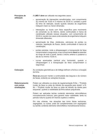 Marcas Longitudinais 23
Princípios de
utilização
A LMS-1 deve ser utilizada nos seguintes casos:
– aproximação de interseções semaforizadas, com comprimento
(L) mínimo de 15,00 m e máximo de 30,00 m, contado a partir
da linha de retenção, exceto quando estudos de engenharia
indiquem maior ou menor dimensão;
– interseções ou locais com faixa especíﬁca para movimento
de conversão ou de retorno, dando continuidade à marca de
canalização utilizada nessas situações, com comprimento de
30,00 m, exceto nos casos onde estudos de engenharia indiquem
dimensão diferentes;
– aproximação de ilhas, obstáculos, estruturas de pontes ou
viadutos, separação de fluxos, dando continuidade à marca de
canalização;
– pontes estreitas, onde a ultrapassagem e transposição de faixa
comprometam a segurança, e seu comprimento deve se estender
ao longo de toda a ponte, sendo o trecho anterior e posterior a
ela de no mínimo 15,00 m;
– curvas acentuadas (vertical e/ou horizontal), quando a
ultrapassagem e a transposição da faixa comprometam a
segurança.
Colocação As condições geométricas e de tráfego definem a forma e a locação
da linha.
Deve-se procurar manter a continuidade das larguras e do número
de faixas, evitando-se variações bruscas.
Relacionamento
com outras
sinalizações
Podem ser utilizados os sinais de regulamentação R-8a – “Proibido
mudar de faixa ou pista de trânsito da esquerda para direita” e R-
8b – “Proibido mudar de faixa ou pista de trânsito da direita para
esquerda”, quando a visibilidade da linha estiver prejudicada.
Podem ser aplicadas tachas contendo elementos retrorrefletivos
monodirecionais brancos, para garantir maior visibilidade, tanto no
período noturno quanto em trechos sujeitos a neblina.
Em vias urbanas, nas situações tais como faixas exclusivas,
segregadas, ou outras, pode ser complementada com segregador
ou tachão contendo elemento retrorrefletivo monodirecional branco.
 