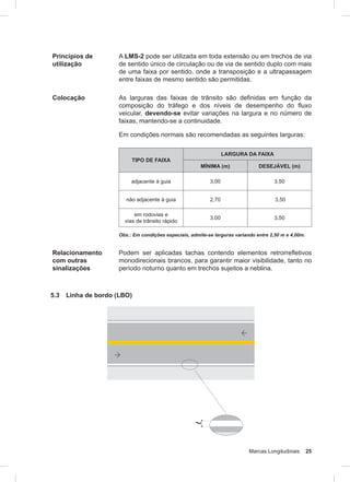 Marcas Longitudinais 25
Princípios de
utilização
A LMS-2 pode ser utilizada em toda extensão ou em trechos de via
de sentido único de circulação ou de via de sentido duplo com mais
de uma faixa por sentido, onde a transposição e a ultrapassagem
entre faixas de mesmo sentido são permitidas.
Colocação As larguras das faixas de trânsito são definidas em função da
composição do tráfego e dos níveis de desempenho do fluxo
veicular, devendo-se evitar variações na largura e no número de
faixas, mantendo-se a continuidade.
Em condições normais são recomendadas as seguintes larguras:
TIPO DE FAIXA
LARGURA DA FAIXA
MÍNIMA (m) DESEJÁVEL (m)
adjacente à guia 3,00 3,50
não adjacente à guia 2,70 3,50
em rodovias e
vias de trânsito rápido
3,00 3,50
Obs.: Em condições especiais, admite-se larguras variando entre 2,50 m e 4,00m.
Relacionamento
com outras
sinalizações
Podem ser aplicadas tachas contendo elementos retrorrefletivos
monodirecionais brancos, para garantir maior visibilidade, tanto no
período noturno quanto em trechos sujeitos a neblina.
5.3 Linha de bordo (LBO)
 