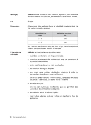 26 Marcas Longitudinais
Definição A LBO delimita, através de linha contínua, a parte da pista destinada
ao deslocamento dos veículos, estabelecendo seus limites laterais.
Cor Branca.
Dimensões A largura da linha varia conforme a velocidade regulamentada na
via, conforme quadro a seguir:
VELOCIDADE – v
(km/h)
LARGURA DA LINHA – l
(m)
v < 80 0,10
v ≥ 80 0,15
Obs.: Pode ser utilizada largura maior, em casos em que estudos de engenharia
indiquem sua necessidade, por questões de segurança.
Princípios de
utilização
A LBO é recomendada nos seguintes casos:
– quando o acostamento não for pavimentado;
– quando o acostamento for pavimentado e de cor semelhante à
superfície de rolamento;
– antes e ao longo de curvas mais acentuadas;
– na transição da largura da pista;
– em locais onde existam obstáculos próximos à pista ou
apresentam situação com potencial de risco;
– em locais onde ocorram, com freqüência, condições climáticas
adversas à visibilidade, tais como chuva e neblina;
– em vias sem guia;
– em vias com iluminação insuﬁciente, que não permitam boa
visibilidade dos limites laterais da pista;
– em rodovias e vias de trânsito rápido;
– nos trechos urbanos, onde se veriﬁca um signiﬁcativo ﬂuxo de
pedestres.
 
