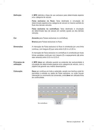 Marcas Longitudinais 31
Definição A MFE delimita a faixa de uso exclusivo para determinada espécie
e/ou categoria de veículo:
Faixa exclusiva no fluxo: faixa destinada à circulação de
determinada espécie e/ou categoria de veículo no mesmo sentido do
fluxo dos demais veículos.
Faixa exclusiva no contrafluxo: faixa destinada à circulação
de determinado tipo de veículo em sentido oposto ao dos demais
veículos.
Cor Amarela para Faixas exclusivas no contrafluxo;
Branca para Faixas exclusivas no fluxo.
Dimensões A marcação de Faixa exclusiva no fluxo é constituída por uma linha
contínua, com largura (l) que varia entre 0,20 m e 0,30 m.
A marcação de Faixa exclusiva no contrafluxo é constituída por duas
linhas paralelas contínuas com largura (l) e espaçamento (d) entre
elas variando entre 0,10 m e 0,15 m.
Princípios de
utilização
A MFE deve ser utilizada quando se pretende dar exclusividade à
circulação de determinada espécie e/ou categoria de veículo, com o
objetivo de garantir seu melhor desempenho.
Colocação Deve ser contínua em toda a extensão, exceto nos trechos onde for
permitida a entrada ou saída da Faixa exclusiva, ou onde houver
interseção ou movimento de conversão, onde deve ser utilizada linha
de continuidade.
 