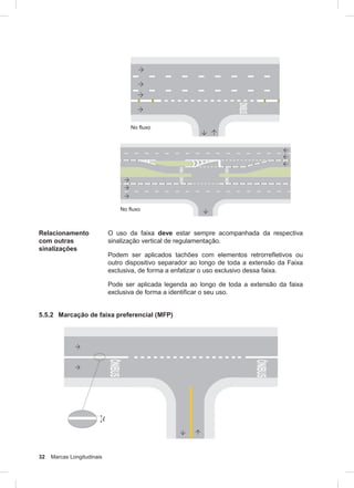32 Marcas Longitudinais
Relacionamento
com outras
sinalizações
O uso da faixa deve estar sempre acompanhada da respectiva
sinalização vertical de regulamentação.
Podem ser aplicados tachões com elementos retrorrefletivos ou
outro dispositivo separador ao longo de toda a extensão da Faixa
exclusiva, de forma a enfatizar o uso exclusivo dessa faixa.
Pode ser aplicada legenda ao longo de toda a extensão da faixa
exclusiva de forma a identificar o seu uso.
5.5.2 Marcação de faixa preferencial (MFP)
 