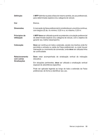 Marcas Longitudinais 33
Definição A MFP delimita na pista a faixa de mesmo sentido, de uso preferencial,
para determinada espécie e/ou categoria de veículo.
Cor Branca.
Dimensões A marcação de faixa preferencial é constituída por uma linha contínua,
com largura (l) de, no mínimo, 0,20 m e, no máximo, 0,30 m.
Princípios de
Utilização
A MFP deve ser utilizada quando se pretende a circulação preferencial
de determinada espécie e/ou categoria de veículo, com o objetivo de
garantir seu melhor desempenho.
Colocação Deve ser contínua em toda a extensão, exceto nos trechos onde for
permitida a entrada ou saída da Faixa preferencial, ou onde houver
interseção ou movimento de conversão, onde deve ser utilizada linha
de continuidade.
Relacionamento
com outras
Sinalizações
Deve estar acompanhada de sinalização vertical de indicação
educativa.
Em situações pertinentes, deve ser utilizada a sinalização vertical
especial de advertência específica.
Pode ser aplicada legenda ao longo de toda a extensão da Faixa
preferencial, de forma a identificar seu uso.
 