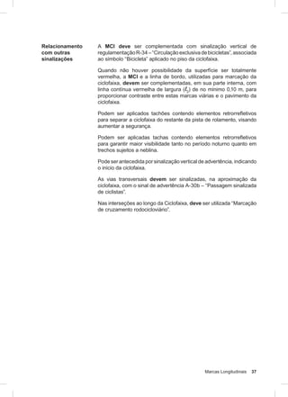 Marcas Longitudinais 37
Relacionamento
com outras
sinalizações
A MCI deve ser complementada com sinalização vertical de
regulamentaçãoR-34–“Circulaçãoexclusivadebicicletas”,associada
ao símbolo “Bicicleta” aplicado no piso da ciclofaixa.
Quando não houver possibilidade da superfície ser totalmente
vermelha, a MCI e a linha de bordo, utilizadas para marcação da
ciclofaixa, devem ser complementadas, em sua parte interna, com
linha contínua vermelha de largura (l2
) de no mínimo 0,10 m, para
proporcionar contraste entre estas marcas viárias e o pavimento da
ciclofaixa.
Podem ser aplicados tachões contendo elementos retrorrefletivos
para separar a ciclofaixa do restante da pista de rolamento, visando
aumentar a segurança.
Podem ser aplicadas tachas contendo elementos retrorrefletivos
para garantir maior visibilidade tanto no período noturno quanto em
trechos sujeitos a neblina.
Pode ser antecedida por sinalização vertical de advertência, indicando
o início da ciclofaixa.
As vias transversais devem ser sinalizadas, na aproximação da
ciclofaixa, com o sinal de advertência A-30b – “Passagem sinalizada
de ciclistas”.
Nas interseções ao longo da Ciclofaixa, deve ser utilizada “Marcação
de cruzamento rodocicloviário”.
 