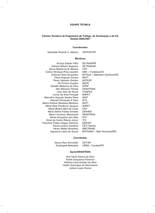 EQUIPE TÉCNICA
Câmara Temática de Engenharia de Tráfego, de Sinalização e da Via
Gestão 2006/2007
Coordenador
Sebastião Ricardo C. Martins ARTESP/SP
Membros
Accioly Galvão Filho DETRAN/PR
Adriana Ribeiro Nogueira DETRAN/SP
Bruno Batista de B. Martins CNT
Carlos Henrique Pires Leandro AMC – Fortaleza/CE
Emerson Dias Gonçalves BCTtran – Balneário Camboriú/SC
Flávio Augusto Gomes ANTT
Flávio Salvador Simões ARTESP
Gil Firmino Guedes ABCR
Givaldo Medeiros da Silva DPRF
Ítalo Marques Filizola DENATRAN
José Jairo de Souza CONFEA
Licinio da Silva Portugal ANPET
Marcelino Augusto Santos Rosa DNIT
Marcelo Perrupato E Silva NTC
Marco Antônio Bandeira Menezes ANTT
Maria Alice Prudêncio Jacques ANPET
Maria Beatriz Berti da Costa CNT
Maria Selma Freitas Schwab DER/MG
Mauro Vincenzo Mazzamati DENATRAN
Neuto Gonçalves dos Reis NTC
Omar de Castro Ribeiro Júnior ITS
Paschoal Tristan Vargas Sobrinho DER/SP
Paula Luciene Candeira CET/ Santos
Pérsio Walter Bortolloto ABETRANS
Sayonara Lopes de Souza BHTRANS – Belo Horizonte/MG
Convidados
Nancy Reis Schneider CET/SP
Rosângela Battistella URBS – Curitiba/PR
Apoio/DENATRAN
Ana Paula Santos da Silva
André Gonçalves Florencio
Antônia Lúcia Guedes da Silva
Helder Domingos do Nascimento
Juliana Lopes Nunes
 