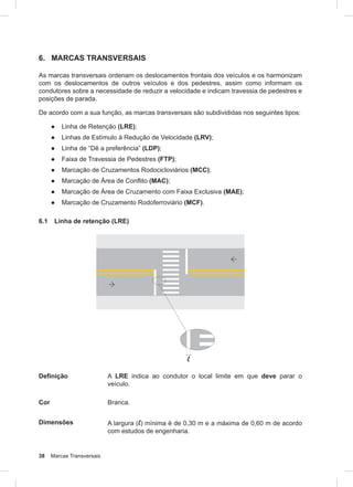 38 Marcas Transversais
6. MARCAS TRANSVERSAIS
As marcas transversais ordenam os deslocamentos frontais dos veículos e os harmonizam
com os deslocamentos de outros veículos e dos pedestres, assim como informam os
condutores sobre a necessidade de reduzir a velocidade e indicam travessia de pedestres e
posições de parada.
De acordo com a sua função, as marcas transversais são subdivididas nos seguintes tipos:
● Linha de Retenção (LRE);
● Linhas de Estímulo à Redução de Velocidade (LRV);
● Linha de “Dê a preferência” (LDP);
● Faixa de Travessia de Pedestres (FTP);
● Marcação de Cruzamentos Rodocicloviários (MCC);
● Marcação de Área de Conflito (MAC);
● Marcação de Área de Cruzamento com Faixa Exclusiva (MAE);
● Marcação de Cruzamento Rodoferroviário (MCF).
6.1 Linha de retenção (LRE)
Definição A LRE indica ao condutor o local limite em que deve parar o
veículo.
Cor Branca.
Dimensões A largura (l) mínima é de 0,30 m e a máxima de 0,60 m de acordo
com estudos de engenharia.
 