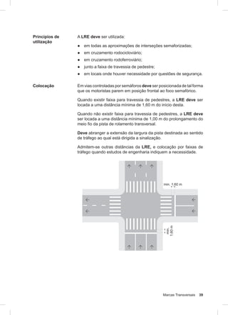 Marcas Transversais 39
Princípios de
utilização
A LRE deve ser utilizada:
● em todas as aproximações de interseções semaforizadas;
● em cruzamento rodocicloviário;
● em cruzamento rodoferroviário;
● junto a faixa de travessia de pedestre;
● em locais onde houver necessidade por questões de segurança.
Colocação Em vias controladas por semáforos deve ser posicionada de tal forma
que os motoristas parem em posição frontal ao foco semafórico.
Quando existir faixa para travessia de pedestres, a LRE deve ser
locada a uma distância mínima de 1,60 m do início desta.
Quando não existir faixa para travessia de pedestres, a LRE deve
ser locada a uma distância mínima de 1,00 m do prolongamento do
meio fio da pista de rolamento transversal.
Deve abranger a extensão da largura da pista destinada ao sentido
de tráfego ao qual está dirigida a sinalização.
Admitem-se outras distâncias da LRE, e colocação por faixas de
tráfego quando estudos de engenharia indiquem a necessidade.
 