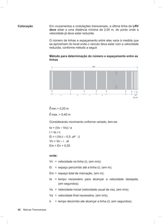 42 Marcas Transversais
Colocação Em cruzamentos e ondulações transversais, a última linha da LRV
deve estar a uma distância mínima de 2,00 m, do ponto onde a
velocidade já deva estar reduzida.
O número de linhas e espaçamento entre elas varia à medida que
se aproximam do local onde o veículo deva estar com a velocidade
reduzida, conforme método a seguir.
Método para determinação do número e espaçamento entre as
linhas
l min.= 0,20 m
l max. = 0,40 m
Considerando movimento uniforme variado, tem-se:
tα = (Vo – Vα) / a
t = tα / n
Ei = i (Vo.t – 0,5. at² . i)
Vn = Vo – i . at
Em = En + 0,20
onde:
Vn = velocidade na linha (i), (em m/s);
Ei = espaço percorrido até a linha (i), (em m);
Em = espaço total de marcação, (em m);
tα = tempo necessário para alcançar a velocidade desejada,
(em segundos);
Vo = Velocidade inicial (velocidade usual da via), (em m/s);
Vα = velocidade final necessária, (em m/s);
ti = tempo decorrido até alcançar a linha (i), (em segundos);
 
