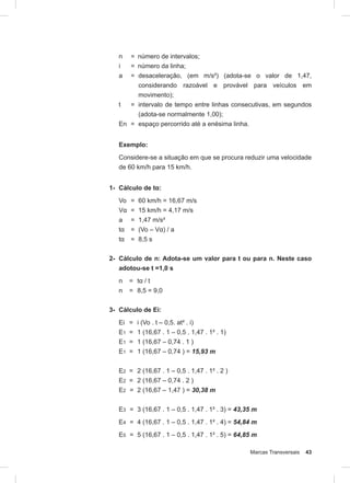 Marcas Transversais 43
n = número de intervalos;
i = número da linha;
a = desaceleração, (em m/s²) (adota-se o valor de 1,47,
considerando razoável e provável para veículos em
movimento);
t = intervalo de tempo entre linhas consecutivas, em segundos
(adota-se normalmente 1,00);
En = espaço percorrido até a enésima linha.
Exemplo:
Considere-se a situação em que se procura reduzir uma velocidade
de 60 km/h para 15 km/h.
1- Cálculo de tα:
Vo = 60 km/h = 16,67 m/s
Vα = 15 km/h = 4,17 m/s
a = 1,47 m/s²
tα = (Vo – Vα) / a
tα = 8,5 s
2- Cálculo de n: Adota-se um valor para t ou para n. Neste caso
adotou-se t =1,0 s
n = tα / t
n = 8,5 = 9,0
3- Cálculo de Ei:
Ei = i (Vo . t – 0,5. at² . i)
E1 = 1 (16,67 . 1 – 0,5 . 1,47 . 1² . 1)
E1 = 1 (16,67 – 0,74 . 1 )
E1 = 1 (16,67 – 0,74 ) = 15,93 m
E2 = 2 (16,67 . 1 – 0,5 . 1,47 . 1² . 2 )
E2 = 2 (16,67 – 0,74 . 2 )
E2 = 2 (16,67 – 1,47 ) = 30,38 m
E3 = 3 (16,67 . 1 – 0,5 . 1,47 . 1² . 3) = 43,35 m
E4 = 4 (16,67 . 1 – 0,5 . 1,47 . 1² . 4) = 54,84 m
E5 = 5 (16,67 . 1 – 0,5 . 1,47 . 1² . 5) = 64,85 m
 