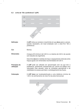 Marcas Transversais 45
6.3 Linha de “Dê a preferência” (LDP)
Definição A LDP indica ao condutor o local limite em que deve parar o veículo,
quando necessário, em local sinalizado com o sinal R-2 “Dê a
preferência”.
Cor Branca.
Dimensões A largura (l) mínima é de 0,20 m e a máxima de 0,40 m de acordo
com estudos de engenharia.
Esta linha deve ter medidas de traço e espaçamento (intervalo entre
traços) iguais com dimensões recomendadas de 0,50 m.
Princípios de
utilização
A LDP pode ser utilizada em aproximação com via que tem a
preferência, geralmente caracterizada por volume de tráfego e/ou
velocidade mais elevada, onde as condições geométricas e de
visibilidade do acesso permitam o entrelaçamento dos fluxos.
Colocação A LDP deve ser localizada/locada a uma distância mínima de
1,60 m do alinhamento do meio fio da pista transversal.
 