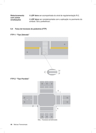 46 Marcas Transversais
Relacionamento
com outras
sinalizações
A LDP deve ser acompanhada do sinal de regulamentação R-2.
A LDP deve ser complementada com a aplicação no pavimento do
símbolo “Dê a preferência”.
6.4 Faixa de travessia de pedestres (FTP)
FTP-1: “Tipo Zebrada”
FTP-2: “Tipo Paralela”
 