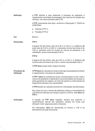 Marcas Transversais 47
Definição A FTP delimita a área destinada à travessia de pedestres e
regulamenta a prioridade de passagem dos mesmos em relação aos
veículos, nos casos previstos pelo CTB.
A FTP compreende dois tipos, conforme a Resolução nº 160/04 do
CONTRAN:
● Zebrada (FTP-1)
● Paralela (FTP-2)
Cor Branca.
Dimensões FTP-1:
A largura (l) das linhas varia de 0,30 m a 0,40 m e a distância (d)
entre elas de 0,30 m a 0,80 m. A extensão mínima das linhas é de
3,00 m, podendo variar em função do volume de pedestres e da
visibilidade, sendo recomendada 4,00 m.
FTP-2:
A largura (l) das linhas varia de 0,40 m a 0,60 m. A distância (d)
mínima entre as linhas é de 3,00 m, sendo recomendada 4,00 m.
A FTP deve ocupar toda a largura da pista.
Princípios de
Utilização
AFTP deve ser utilizada em locais onde haja necessidade de ordenar
e regulamentar a travessia de pedestres.
A FTP-1 deve ser utilizada em locais, semaforizados ou não, onde o
volume de pedestres é significativo nas proximidades de escolas ou
pólos geradores de viagens, em meio de quadra ou onde estudos de
engenharia indicarem sua necessidade.
A FTP-2 pode ser utilizada somente em interseções semaforizadas.
Nos casos em que o volume de pedestres indique a necessidade de
uma faixa de travessia com largura superior a 4,00 m, esta deve ser
FTP-1.
Colocação A locação da FTP deve respeitar, sempre que possível, o
caminhamento natural dos pedestres, sempre em locais que
ofereçam maior segurança para a travessia.
Em interseções, deve ser demarcada no mínimo a 1,00 m do
alinhamento da pista transversal.
 
