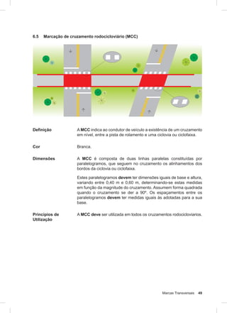Marcas Transversais 49
6.5 Marcação de cruzamento rodocicloviário (MCC)
Definição A MCC indica ao condutor de veículo a existência de um cruzamento
em nível, entre a pista de rolamento e uma ciclovia ou ciclofaixa.
Cor Branca.
Dimensões A MCC é composta de duas linhas paralelas constituídas por
paralelogramos, que seguem no cruzamento os alinhamentos dos
bordos da ciclovia ou ciclofaixa.
Estes paralelogramos devem ter dimensões iguais de base e altura,
variando entre 0,40 m e 0,60 m, determinando-se estas medidas
em função da magnitude do cruzamento. Assumem forma quadrada
quando o cruzamento se der a 90º. Os espaçamentos entre os
paralelogramos devem ter medidas iguais às adotadas para a sua
base.
Princípios de
Utilização
A MCC deve ser utilizada em todos os cruzamentos rodocicloviarios.
 