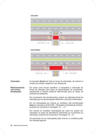 50 Marcas Transversais
CICLOVIA
CICLOFAIXA
Colocação A marcação deverá ser feita ao longo da interseção, de maneira a
mostrar ao ciclista a trajetória a ser obedecida.
Relacionamento
com outras
Sinalizações
Em locais onde houver semáforo, é obrigatória a colocação de
linhas de retenção para todas as aproximações do cruzamento,
obedecendo à mesma distância determinada para as faixas de
travessia de pedestres.
Em cruzamento não semaforizados, podem ser utilizadas linhas de
retenção para as aproximações referentes a veículos motorizados.
Em via interceptada por ciclovia ou ciclofaixa, não semaforizado
deve ser colocado o sinalA-30b – “Passagem sinalizada de ciclistas”,
podendo ser acrescida a mensagem “A .... m”.
Em ciclovia ou ciclofaixa interceptada por outra via, podem ser
colocados os sinais de advertência pertinentes ao cruzamento ou
interseção, podendo ser acrescida a mensagem “A....m”.
No pavimento da via interceptada pela ciclovia ou ciclofaixa pode
ser utilizada legenda.
 