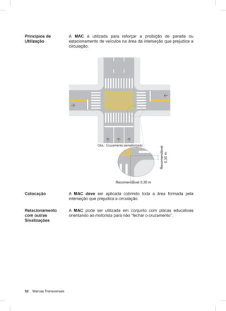 52 Marcas Transversais
Princípios de
Utilização
A MAC é utilizada para reforçar a proibição de parada ou
estacionamento de veículos na área da interseção que prejudica a
circulação.
Colocação A MAC deve ser aplicada cobrindo toda a área formada pela
interseção que prejudica a circulação.
Relacionamento
com outras
Sinalizações
A MAC pode ser utilizada em conjunto com placas educativas
orientando ao motorista para não “fechar o cruzamento”.
 
