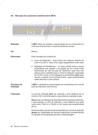 54 Marcas Transversais
6.8 Marcação de cruzamento rodoferroviário (MCF)
Definição A MCF indica ao condutor a aproximação de um cruzamento em
nível com uma ferrovia e o local de parada do veículo.
Cor Branca.
Dimensões Esta marcação se constitui de:
● Linha de Retenção – duas linhas com largura variando de
0,30 m a 0,60 m, cada uma e igual espaçamento entre elas;
● Retângulo de Advertência – é a área contida entre as linhas
longitudinais que regulam a circulação da via e duas linhas
transversais ao eixo da pista de rolamento, cada uma com
largura igual à adotada para a Linha de retenção, espaçadas
de 15,00 m entre si. No retângulo de advertência deve estar
inscrito o símbolo “Cruz de Santo André”, cujas características
estão descritas no item próprio.
Princípios de
Utilização
A MCF é utilizada em aproximações de cruzamentos em nível da
pista de rolamento com ferrovia.
Colocação A Linha de retenção deve ser colocada a uma distância de no
mínimo 3,00 m do trilho externo mais próximo e paralela a este.
Deveexistirumretângulodeadvertênciaparacadafaixadetrânsito,
o qual precede a Linha de retenção a uma distância que pode
variar entre 15,00 m e 150,00 m, em função das características
da via.
No trecho entre o primeiro sinal de advertência e a linha de retenção
devem ser implantadas as marcas longitudinais correspondentes
à proibição de transposição de faixa e ultrapassagem.
 