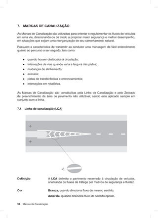 56 Marcas de Canalização
7. MARCAS DE CANALIZAÇÃO
As Marcas de Canalização são utilizadas para orientar e regulamentar os fluxos de veículos
em uma via, direcionando-os de modo a propiciar maior segurança e melhor desempenho,
em situações que exijam uma reorganização de seu caminhamento natural.
Possuem a característica de transmitir ao condutor uma mensagem de fácil entendimento
quanto ao percurso a ser seguido, tais como:
● quando houver obstáculos à circulação;
● interseções de vias quando varia a largura das pistas;
● mudanças de alinhamento;
● acessos;
● pistas de transferências e entroncamentos;
● interseções em rotatórias.
As Marcas de Canalização são constituídas pela Linha de Canalização e pelo Zebrado
de preenchimento da área de pavimento não utilizável, sendo este aplicado sempre em
conjunto com a linha.
7.1 Linha de canalização (LCA)
Definição A LCA delimita o pavimento reservado à circulação de veículos,
orientando os fluxos de tráfego por motivos de segurança e fluidez.
Cor Branca, quando direciona fluxo de mesmo sentido;
Amarela, quando direciona fluxo de sentido oposto.
 