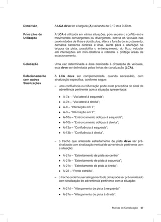 Marcas de Canalização 57
Dimensão A LCA deve ter a largura (A) variando de 0,10 m a 0,30 m.
Princípios de
Utilização
A LCA é utilizada em várias situações, pois separa o conflito entre
movimentos convergentes ou divergentes, desvia os veículos nas
proximidades de ilhas e obstáculos, altera a função do acostamento,
demarca canteiros centrais e ilhas, alerta para a alteração na
largura da pista, possibilita o entrelaçamento do fluxo veicular
em interseções em mini-rotatória e rotatória e protege áreas de
estacionamento.
Colocação Uma vez determinada a área destinada à circulação de veículos,
esta deve ser delimitada pelas linhas de canalização (LCA).
Relacionamento
com outras
Sinalizações
A LCA deve ser complementada, quando necessário, com
sinalização especifica, conforme segue:
– uma conﬂuência ou bifurcação pode estar precedida do sinal de
advertência pertinente com a situação apresentada:
● A-7a – “Via lateral à esquerda”;
● A-7b – “Via lateral à direita”;
● A-8 – “Interseção em T”;
● A-9 – “Bifurcação em Y”;
● A-10a – “Entroncamento oblíquo à esquerda”;
● A-10b – “Entroncamento oblíquo à direita”;
● A-13a – “Confluência à esquerda”;
● A-13b – “Confluência à direita”.
– o trecho que antecede estreitamento de pista deve ser pré-
sinalizado com sinalização vertical de advertência pertinente com
a situação:
● A-21a – “Estreitamento de pista ao centro”
● A-21b – “Estreitamento de pista à esquerda”;
● A-21c – “Estreitamento de pista à direita”;
● A-22 – “Ponte estreita”.
– otrechoondehouveralargamentodepistapodeserpré-sinalizado
com sinalização de advertência pertinente com a situação:
● A-21d – “Alargamento de pista à esquerda”
● A-21e – “Alargamento de pista à direita”.
 