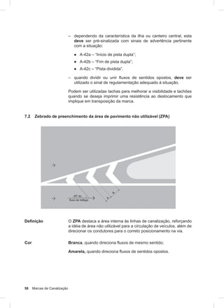 58 Marcas de Canalização
– dependendo da característica da ilha ou canteiro central, esta
deve ser pré-sinalizada com sinais de advertência pertinente
com a situação:
● A-42a – “Início de pista dupla”;
● A-42b – “Fim de pista dupla”;
● A-42c – “Pista dividida”.
– quando dividir ou unir ﬂuxos de sentidos opostos, deve ser
utilizado o sinal de regulamentação adequado à situação.
Podem ser utilizadas tachas para melhorar a visibilidade e tachões
quando se deseja imprimir uma resistência ao deslocamento que
implique em transposição da marca.
7.2 Zebrado de preenchimento da área de pavimento não utilizável (ZPA)
Definição O ZPA destaca a área interna às linhas de canalização, reforçando
a idéia de área não utilizável para a circulação de veículos, além de
direcionar os condutores para o correto posicionamento na via.
Cor Branca, quando direciona fluxos de mesmo sentido;
Amarela, quando direciona fluxos de sentidos opostos.
 