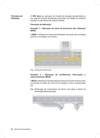 60 Marcas de Canalização
Princípios de
Utilização
O ZPA deve ser aplicado em função da situação apresentada na
via, quando envolve sinalização para fluxos de tráfego de sentidos
opostos ou para fluxos de mesmo sentido.
Exemplos de Aplicação:
Exemplo 1 – Marcação de áreas de pavimento não utilizáveis
(MAN)
A MAN é utilizada em áreas pavimentadas nas quais não se deseja
permitir a circulação de veículos.
Obs.: interseção semaforizada.
Exemplo 2 – Marcação de confluências, bifurcações e
entroncamentos (MCB)
AMCB é utilizada em faixas/pistas para direcionar parte do fluxo viário
na entrada ou saída de uma via em relação a outra, caracterizada
por:
2.a. Ordenação de movimentos em trevos com alças e faixas de
aceleração/desaceleração.
 