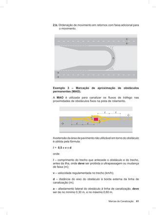 Marcas de Canalização 61
2.b. Ordenação de movimento em retornos com faixa adicional para
o movimento.
Exemplo 3 – Marcação de aproximação de obstáculos
permanentes (MAO).
A MAO é utilizada para canalizar os fluxos de tráfego nas
proximidades de obstáculos fixos na pista de rolamento.
Aextensão da área de pavimento não utilizável em torno do obstáculo
é obtida pela fórmula:
l = 0,5 x v x d
onde:
l – comprimento do trecho que antecede o obstáculo e do trecho,
antes da ilha, onde deve ser proibida a ultrapassagem ou mudança
de faixa (m);
v – velocidade regulamentada no trecho (km/h);
d – distância do eixo do obstáculo à borda externa da linha de
canalização (m);
a – afastamento lateral do obstáculo à linha de canalização, deve
ser de no mínimo 0,30 m, e no máximo 0,60 m.
 