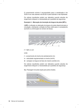 62 Marcas de Canalização
O comprimento mínimo l recomendado para a canalização é de
30,00 m em vias urbanas e de 60,00 m para rodovias e vias expressas.
Os valores resultantes podem ser alterados quando estudos de
engenharia indiquem a necessidade por questões de segurança.
Exemplo 4 – Marcação de transição de largura de pista (MTL).
A MTL é utilizada na alteração da largura de pista disponível para a
circulação, orientando a direção do fluxo viário para o conseqüente
aumento ou diminuição do número de faixas.
l = 0,5 x v x d
onde:
l – comprimento do trecho de estreitamento (m);
v – velocidade regulamentada no trecho (km/h);
d – variação na largura da faixa de mesmo sentido (m);
Os valores resultantes podem ser alterados quando estudos de
engenharia indiquem a necessidade por questões de segurança.
4.a. Passagem de pista dupla para pista simples.
 