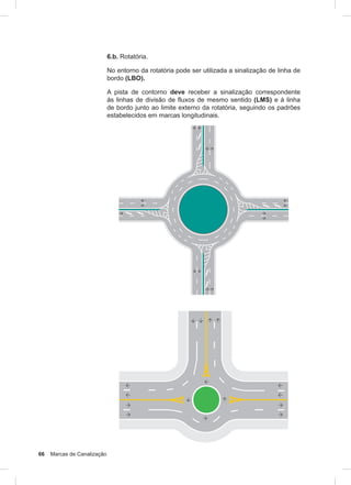 66 Marcas de Canalização
6.b. Rotatória.
No entorno da rotatória pode ser utilizada a sinalização de linha de
bordo (LBO).
A pista de contorno deve receber a sinalização correspondente
às linhas de divisão de fluxos de mesmo sentido (LMS) e à linha
de bordo junto ao limite externo da rotatória, seguindo os padrões
estabelecidos em marcas longitudinais.
 