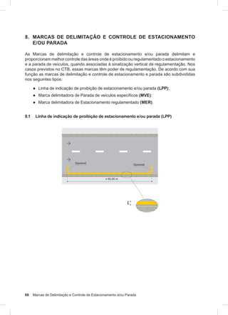 68 Marcas de Delimitação e Controle de Estacionamento e/ou Parada
8. MARCAS DE DELIMITAÇÃO E CONTROLE DE ESTACIONAMENTO
E/OU PARADA
As Marcas de delimitação e controle de estacionamento e/ou parada delimitam e
proporcionam melhor controle das áreas onde é proibido ou regulamentado o estacionamento
e a parada de veículos, quando associadas à sinalização vertical de regulamentação. Nos
casos previstos no CTB, essas marcas têm poder de regulamentação. De acordo com sua
função as marcas de delimitação e controle de estacionamento e parada são subdivididas
nos seguintes tipos:
● Linha de indicação de proibição de estacionamento e/ou parada (LPP);
● Marca delimitadora de Parada de veículos específicos (MVE);
● Marca delimitadora de Estacionamento regulamentado (MER).
8.1 Linha de indicação de proibição de estacionamento e/ou parada (LPP)
 