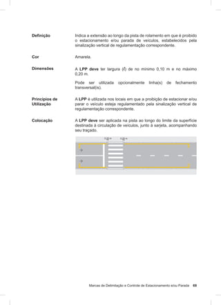 Marcas de Delimitação e Controle de Estacionamento e/ou Parada 69
Definição Indica a extensão ao longo da pista de rolamento em que é proibido
o estacionamento e/ou parada de veículos, estabelecidos pela
sinalização vertical de regulamentação correspondente.
Cor Amarela.
Dimensões A LPP deve ter largura (l) de no mínimo 0,10 m e no máximo
0,20 m.
Pode ser utilizada opcionalmente linha(s) de fechamento
transversal(is).
Princípios de
Utilização
A LPP é utilizada nos locais em que a proibição de estacionar e/ou
parar o veículo esteja regulamentado pela sinalização vertical de
regulamentação correspondente.
Colocação A LPP deve ser aplicada na pista ao longo do limite da superfície
destinada à circulação de veículos, junto à sarjeta, acompanhando
seu traçado.
 