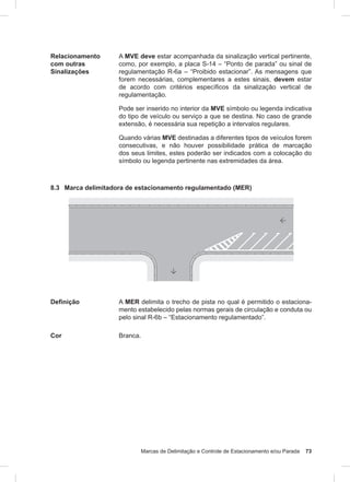 Marcas de Delimitação e Controle de Estacionamento e/ou Parada 73
Relacionamento
com outras
Sinalizações
A MVE deve estar acompanhada da sinalização vertical pertinente,
como, por exemplo, a placa S-14 – “Ponto de parada” ou sinal de
regulamentação R-6a – “Proibido estacionar”. As mensagens que
forem necessárias, complementares a estes sinais, devem estar
de acordo com critérios específicos da sinalização vertical de
regulamentação.
Pode ser inserido no interior da MVE símbolo ou legenda indicativa
do tipo de veículo ou serviço a que se destina. No caso de grande
extensão, é necessária sua repetição a intervalos regulares.
Quando várias MVE destinadas a diferentes tipos de veículos forem
consecutivas, e não houver possibilidade prática de marcação
dos seus limites, estes poderão ser indicados com a colocação do
símbolo ou legenda pertinente nas extremidades da área.
8.3 Marca delimitadora de estacionamento regulamentado (MER)
Definição A MER delimita o trecho de pista no qual é permitido o estaciona-
mento estabelecido pelas normas gerais de circulação e conduta ou
pelo sinal R-6b – “Estacionamento regulamentado”.
Cor Branca.
 