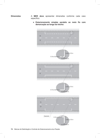 74 Marcas de Delimitação e Controle de Estacionamento e/ou Parada
Dimensões A MER deve apresentar dimensões conforme cada caso
específico:
● Estacionamento simples paralelo ao meio fio com
demarcação ao longo do trecho:
 