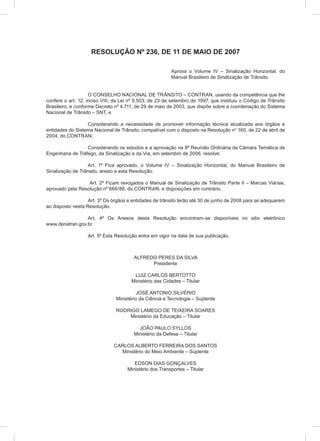 RESOLUÇÃO Nº 236, DE 11 DE MAIO DE 2007
Aprova o Volume IV – Sinalização Horizontal, do
Manual Brasileiro de Sinalização de Trânsito.
O CONSELHO NACIONAL DE TRÂNSITO – CONTRAN, usando da competência que lhe
confere o art. 12, inciso VIII, da Lei nº 9.503, de 23 de setembro de 1997, que instituiu o Código de Trânsito
Brasileiro, e conforme Decreto nº 4.711, de 29 de maio de 2003, que dispõe sobre a coordenação do Sistema
Nacional de Trânsito – SNT, e
Considerando a necessidade de promover informação técnica atualizada aos órgãos e
entidades do Sistema Nacional de Trânsito, compatível com o disposto na Resolução n° 160, de 22 de abril de
2004, do CONTRAN;
Considerando os estudos e a aprovação na 8ª Reunião Ordinária da Câmara Temática de
Engenharia de Tráfego, da Sinalização e da Via, em setembro de 2006, resolve:
Art. 1º Fica aprovado, o Volume IV – Sinalização Horizontal, do Manual Brasileiro de
Sinalização de Trânsito, anexo a esta Resolução.
Art. 2º Ficam revogados o Manual de Sinalização de Trânsito Parte II – Marcas Viárias,
aprovado pela Resolução nº 666/86, do CONTRAN, e disposições em contrário.
Art. 3º Os órgãos e entidades de trânsito terão até 30 de junho de 2008 para se adequarem
ao disposto nesta Resolução.
Art. 4º Os Anexos desta Resolução encontram-se disponíveis no sitio eletrônico
www.denatran.gov.br.
Art. 5º Esta Resolução entra em vigor na data de sua publicação.
ALFREDO PERES DA SILVA
Presidente
LUIZ CARLOS BERTOTTO
Ministério das Cidades – Titular
JOSÉ ANTONIO SILVÉRIO
Ministério da Ciência e Tecnologia – Suplente
RODRIGO LAMEGO DE TEIXEIRA SOARES
Ministério da Educação – Titular
JOÃO PAULO SYLLOS
Ministério da Defesa – Titular
CARLOS ALBERTO FERREIRA DOS SANTOS
Ministério do Meio Ambiente – Suplente
EDSON DIAS GONÇALVES
Ministério dos Transportes – Titular
 