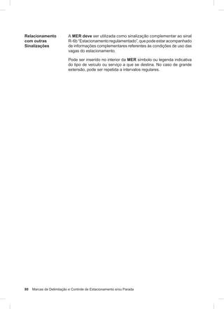 80 Marcas de Delimitação e Controle de Estacionamento e/ou Parada
Relacionamento
com outras
Sinalizações
A MER deve ser utilizada como sinalização complementar ao sinal
R-6b “Estacionamento regulamentado”, que pode estar acompanhado
de informações complementares referentes às condições de uso das
vagas do estacionamento.
Pode ser inserido no interior da MER símbolo ou legenda indicativa
do tipo de veículo ou serviço a que se destina. No caso de grande
extensão, pode ser repetida a intervalos regulares.
 
