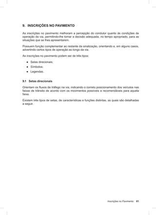Inscrições no Pavimento 81
9. INSCRIÇÕES NO PAVIMENTO
As inscrições no pavimento melhoram a percepção do condutor quanto às condições de
operação da via, permitindo-lhe tomar a decisão adequada, no tempo apropriado, para as
situações que se lhes apresentarem.
Possuem função complementar ao restante da sinalização, orientando e, em alguns casos,
advertindo certos tipos de operação ao longo da via.
As inscrições no pavimento podem ser de três tipos:
● Setas direcionais;
● Símbolos;
● Legendas.
9.1 Setas direcionais
Orientam os fluxos de tráfego na via, indicando o correto posicionamento dos veículos nas
faixas de trânsito de acordo com os movimentos possíveis e recomendáveis para aquela
faixa.
Existem três tipos de setas, de características e funções distintas, as quais são detalhadas
a seguir.
 
