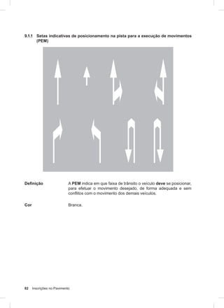 82 Inscrições no Pavimento
9.1.1 Setas indicativas de posicionamento na pista para a execução de movimentos
(PEM)
Definição A PEM indica em que faixa de trânsito o veículo deve se posicionar,
para efetuar o movimento desejado, de forma adequada e sem
conflitos com o movimento dos demais veículos.
Cor Branca.
 