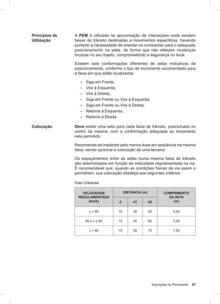 Inscrições no Pavimento 87
Princípios de
Utilização
A PEM é utilizada na aproximação de interseções onde existem
faixas de trânsito destinadas a movimentos específicos, havendo
portanto a necessidade de orientar os condutores para o adequado
posicionamento na pista, de forma que não efetuem mudanças
bruscas no seu trajeto, comprometendo a segurança no local.
Existem sete conformações diferentes de setas indicativas de
posicionamento, conforme o tipo de movimento recomendado para
a faixa em que estão localizadas:
– Siga em Frente;
– Vire à Esquerda;
– Vire à Direita;
– Siga em Frente ou Vire à Esquerda;
– Siga em Frente ou Vire à Direita;
– Retorne à Esquerda;
– Retorne à Direita.
Colocação Deve existir uma seta para cada faixa de trânsito, posicionada no
centro da mesma, com a conformação adequada ao movimento
nela permitido.
Recomenda-se implantar pelo menos duas em seqüência na mesma
faixa, sendo opcional a colocação de uma terceira.
Os espaçamentos entre as setas numa mesma faixa de trânsito
são determinados em função da velocidade regulamentada na via.
É recomendável que, quando as condições físicas da via assim o
permitirem, sua colocação obedeça aos seguintes critérios:
Vias Urbanas
VELOCIDADE
REGULAMENTADA
(km/h)
DISTÂNCIA (m) COMPRIMENTO
DA SETA
(m)d d1 d2
v < 60 10 30 45 5,00
60 ≤ v ≤ 80 15 40 60 5,00
v > 80 15 50 75 7,50
 