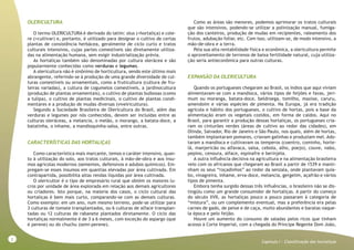 2
Capitulo I - Classificação das hortaliças
OLERICULTURA
O termo OLERICULTURA é derivado do latim: olus (=hortaliça) e cole-
re (=cultivar) e, portanto, é utilizado para designar o cultivo de certas
plantas de consistência herbácea, geralmente de ciclo curto e tratos
culturais intensivos, cujas partes comestíveis são diretamente utiliza-
das na alimentação humana, sem exigir industrialização prévia.
As hortaliças também são denominadas por cultura olerácea e são
popularmente conhecidas como verduras e legumes.
A olericultura não é sinônimo de horticultura, sendo este último mais
abrangente, referindo-se à produção de uma grande diversidade de cul-
turas comestíveis ou ornamentais, como a fruticultura (cultura de fru-
teiras variadas), a cultura de cogumelos comestíveis, a jardinocultura
(produção de plantas ornamentais), o cultivo de plantas bulbosas (como
a tulipa), o cultivo de plantas medicinais, o cultivo de plantas condi-
mentares e a produção de mudas diversas (viveiricultura).
Segundo a Sociedade Brasileira de Olericultura do Brasil, além das
verduras e legumes por nós conhecidos, devem ser incluídas entre as
culturas oleráceas, a melancia, o melão, o morango, a batata-doce, a
batatinha, o inhame, a mandioquinha-salsa, entre outras.
CARACTERÍSTICAS DAS HORTALIÇAS
Como característica mais marcante, temos o caráter intensivo, quan-
to à utilização do solo, aos tratos culturais, à mão-de-obra e aos insu-
mos agrícolas modernos (sementes, defensivos e adubos químicos). Em-
pregam-se esses insumos em quantias elevadas por área cultivada. Em
contrapartida, possibilita altas rendas líquidas por área cultivada.
O olericultor é o tipo de empresário rural que obtém os maiores lu-
cros por unidade de área explorada em relação aos demais agricultores
ou criadores. Isto porque, na maioria dos casos, o ciclo cultural das
hortaliças é bem mais curto, comparando-se com as demais culturas.
Como exemplo: em um ano, num mesmo terreno, pode-se utilizar para
3 culturas de tomate transplantados, ou 6 culturas de alface transplan-
tadas ou 12 culturas de rabanete plantados diretamente. O ciclo das
hortaliças normalmente é de 3 a 6 meses, com exceção do aspargo (que
é perene) ou do chuchu (semi-perene).
Como as áreas são menores, podemos aprimorar os tratos culturais
que são intensivos, podendo-se utilizar a polinização manual, fumiga-
ção dos canteiros, produção de mudas em recipientes, raleamento dos
frutos, adubação foliar, etc. Com isso, utilizam-se, de modo intensivo, a
mão-de-obra e a terra.
Pela sua alta rentabilidade física e econômica, a olericultura permite
o aproveitamento de terrenos de baixa fertilidade natural, cuja utiliza-
ção seria antieconômica para outras culturas.
EXPANSÃO DA OLERICULTURA
Quando os portugueses chegaram ao Brasil, os índios que aqui viviam
alimentavam-se com a mandioca, vários tipos de feijões e favas, jeri-
mum ou moranga, batata-doce, beldroega, tomilho, maxixe, caruru,
amendoim e várias espécies de pimenta. Na Europa, já era tradição
agrícola e hábito dos portugueses, o cultivo de hortas, pois a base da
alimentação eram os vegetais cozidos, em forma de caldos. Aqui no
Brasil, para garantir a produção dessas hortaliças, os portugueses cria-
ram os cinturões verdes (áreas de cultivo ao redor das cidades), em
Olinda, Salvador, Rio de Janeiro e São Paulo, nos quais, além de hortas,
também implantaram pomares, criavam galinhas e produziam mel. Ado-
taram a mandioca e cultivavam os temperos (coentro, cominho, horte-
lã, manjericão ou alfavaca, salsa, cebola, alho, poejo), couve, nabo,
pepino, cenoura, alface, espinafre e berinjela.
A outra influência decisiva na agricultura e na alimentação brasileira
veio com os africanos que chegaram ao Brasil a partir de 1539 e manti-
nham os seus “roçadinhos” ao redor da senzala, onde plantavam quia-
bo, vinagreira, inhame, erva-doce, melancia, gergelim, açafrão e vários
tipos de pimenta.
Embora tenha surgido dessas três influências, o brasileiro não se dis-
tingüiu como um grande consumidor de hortaliças. A partir do começo
do século XVII, as hortaliças pouco a pouco passaram à categoria de
“mistura”, ou um complemento eventual, mas a preferência era pelas
carnes de gado, de peixe e de caça, muito abundantes e baratas naque-
la época e pelo feijão.
Houve um aumento do consumo de saladas pelos ricos que tinham
acesso à Corte Imperial, com a chegada do Príncipe Regente Dom João,
 