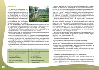 26
Capitulo V - Planejamento da Horta
INTRODUÇÃO
A horta é o local onde serão cul-
tivadas as hortaliças, plantas popu-
larmente conhecidas como verduras
e legumes. Seu tamanho dependerá
da disponibilidade de área, do ob-
jetivo da produção, do número de
pessoas envolvidas, da disponibilida-
de de tempo dessas pessoas, dos re-
cursos existentes, etc. Para dimen-
sionamento, considera-se uma área
de 10m2
por pessoa, em uma horta para autoconsumo. As hortaliças exi-
gem tratos culturais intensivos e diários: uma pessoa trabalhando em tor-
no de 2 a 3 horas por dia pode manter uma horta de 150 a 200m2
.
Em função da finalidade da produção, temos diferentes tipos de horta:
• Horta doméstica: para abastecimento de uma família;
• Horta comunitária: várias pessoas ou famílias envolvidas dividindo os
trabalhos, as despesas e os produtos;
• Horta escolar ou institucional: com finalidade didática/educativa nas
escolas e para abastecer instituições (ex.: orfanatos, asilos, etc.);
• Pequena horta comercial: visando complementação de renda em pe-
quena propriedade ou mesmo em casas com quintais grandes;
• Grande horta comercial: quando é a principal fonte de renda do agri-
cultor ou da propriedade.
De maneira simplificada podemos, então, separar a produção de horta-
liças em duas escalas:
Pequena Escala Grande Escala
nível caseiro ou comunitário nível comercial
diversas espécies poucas espécies
em pequenas hortas em hortas maiores
não visa produtividade visa alta produtividade
ou lucro e rentabilidade
A horta realizada de acordo com os princípios da agricultura orgâni-
ca deve ser baseada em um conjunto de procedimentos e técnicas,
que tem por objetivo propiciar um ambiente equilibrado para as plan-
tas e garantir a segurança ambiental, ocupacional (das pessoas envol-
vidas com a horta) e alimentar (os adubos químicos solúveis e os agro-
tóxicos ou defensivos agrícolas são proibidos, devendo-se utilizar fon-
tes orgânicas na adubação e métodos alternativos e ambientalmente
seguros, no controle de pragas e doenças das hortaliças).
No planejamento de uma horta a ser implantada, o espaço dispo-
nível deve ser dividido de forma a contemplar: área para a sementei-
ra - local onde são produzidas as mudas (em torno de 1% da área
total); área para guarda de ferramentas e insumos; área para a com-
postagem (prática imprescindível na agricultura orgânica) e armaze-
namento do composto e área para os canteiros de produção. A área
deve ser cercada, impedindo principalmente o acesso de animais in-
desejáveis. Em hortas comerciais, as mudas são normalmente produ-
zidas em estufas, em bandejas de isopor.
A realização de uma horta, além de possibilitar o consumo de horta-
liças frescas e sadias (isentas de agrotóxicos, quando cultivadas organi-
camente), traz inúmeros benefícios:
• Permite a prática do exercício ao ar livre rompendo o sedentarismo e
diminuindo o estresse das pessoas;
• Permite a integração das pessoas dentro da comunidade;
• Permite a complementação da renda familiar;
• Serve para o desenvolvimento de atividades de cunho terapêutico;
• Serve como instrumento para o desenvolvimento de atividades de
caráter pedagógico e de educação ambiental;
• Permite a melhoria da qualidade do meio, com a utilização de espa-
ços ociosos e/ou utilizados indevidamente.
Elementos necessários para a produção de hortaliças
• Meio onde a planta vai se desenvolver (solo, substratos preparados no
local ou comprados, etc);
• Sementes ou outros materiais de propagação das espécies de inte-
resse (mudas de estacas, rebentos, bulbos, tubérculos, estolões,
entre outros);
 