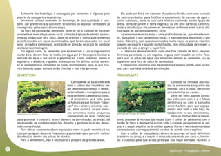 32
Capitulo VI - Propagação e plantio
A maioria das hortaliças é propagada por sementes e algumas pelo
plantio de suas partes vegetativas.
Devem-se utilizar sementes de hortaliças de boa qualidade e tam-
bém, dar preferência a cultivares brasileiros ou aquelas variedades já
consagradas pelos agricultores daqui.
Na hora da compra das sementes, deve-se ter o cuidado de escolher
a variedade mais adaptada ao local (clima) e à época de plantio (prima-
vera ou verão) que será feita. Deve-se preferir a compra de sementes
acondicionadas em sacos aluminizados, que foram estocados em local
seco, arejado e sombreado, prestando-se atenção no prazo de validade
anotado na embalagem.
Em alguns casos, as sementes que apresentam a casca (tegumento)
muito dura, devem ficar de molho em água por 24 horas para facilitar a
entrada de água e dar início à germinação. Como exemplo, temos o
espinafre, a abóbora, o quiabo, entre outros. Por último, utilize somen-
te as sementes que estiverem no fundo do recipiente, pois as que fica-
rem boiando quase sempre serão chochas e não irão germinar.
SEMENTEIRA
Corresponde ao local onde será
feito o cultivo das ‘mudinhas’ por
um determinado tempo, e depois,
será realizado o transplante para o
localdefinitivo(canteirosoucovas).
A sementeira será feita para
as hortaliças que formam “cabe-
ças” (ex.: alface, chicória, acel-
ga, entre outros), as que possu-
em sementes muito pequenas
(necessitam de boas condições
para germinar e crescer), ocorre demora na germinação, ou então, há
necessidade de cuidados especiais durante a germinação e seu desen-
volvimento inicial.
Para deixar as sementes bem espaçadas entre si, pode-se misturá-las
com partes iguais de areia fina ou terra peneirada para permitir melhor
distribuição dentro dos sulcos de plantio.
Para a sementeira, não é necessário o preparo de grandes áreas.
Ela pode ser feita em caixotes (furadas no fundo, com uma camada
de pedras embaixo, para facilitar o escoamento do excesso de água e
como substrato, pode-se usar uma mistura contendo partes iguais de
areia, terra de jardim e terra vegetal); ou em uma parte do canteiro,
onde a distribuição das sementes deverá ser uniforme e em sulcos dis-
tanciados de aproximadamente 10cm.
As sementes deverão estar a uma profundidade de, aproximadamen-
te, duas vezes o seu tamanho ou então, o equivalente a duas vezes o seu
maior diâmetro, pois quando semeadas muito rasas, as plantas não têm
o apoio necessário e quando muito fundas, têm dificuldade de romper a
camada de solo e atingir a superfície.
A cobertura deverá ser feita com uma fina camada de terra, de pre-
ferência peneirada e, em seguida, regada com regador de crivo fino,
para que as gotas de água não enterrem demais as sementes, ou as
espalhem para fora do sulco de semeadura.
É importante manter o solo da sementeira sempre úmido, sem exces-
sos, para que haja uma boa germinação.
TRANSPLANTE
Consiste na retirada das mu-
das da sementeira e replantio das
mesmas para o local definitivo
(em canteiros ou covas).
Deve ser feito quando as mu-
das estiverem com 4 a 6 folhas
definitivas ou com o tamanho
entre 4 a 5cm, para que o pega-
mento seja bom e não haja re-
tardamento no seu crescimento.
Deve-se molhar bem a semen-
teira, proceder à retirada das mudas (com a colher de jardineiro) com o
torrão de terra e desmanchá-lo com todo o cuidado para preservar as raí-
zes, e a seguir, escolher as de melhor aspecto (fortes e bem desenvolvidas)
e transplantar, com espaçamento variável de acordo com a espécie.
Com a colher de transplante, abrem-se as covas no local definitivo
(canteiro ou cova), e a seguir, é colocada uma muda por cova e, toman-
do o cuidado para que a raiz principal não fique enrolada durante o
Sementeira de alface Retirada das mudas de alface
 