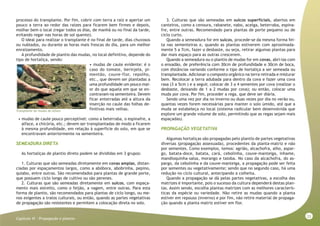 33
Capitulo VI - Propagação e plantio
processo do transplante. Por fim, cobrir com terra a raiz e apertar um
pouco a terra ao redor das raízes para ficarem bem firmes e depois,
molhar bem o local (regar todos os dias, de manhã ou no final da tarde,
evitando regar nas horas de sol quente).
O ideal para realizar o transplante é no final de tarde, dias chuvosos
ou nublados, ou durante as horas mais frescas do dia, para um melhor
enraizamento.
A profundidade de plantio das mudas, no local definitivo, depende do
tipo de hortaliça, sendo:
• mudas de caule evidente: é o
caso do tomate, berinjela, pi-
mentão, couve-flor, repolho,
etc., que devem ser plantadas a
uma profundidade um pouco mai-
or do que aquela em que se en-
contravam na sementeira. Devem
ficar enterradas até a altura da
inserção no caule das folhas de-
finitivas mais velhas.
• mudas de caule pouco perceptível: como a beterraba, o espinafre, a
alface, a chicória, etc.; devem ser transplantadas de modo a ficarem
à mesma profundidade, em relação à superfície do solo, em que se
encontravam anteriormente na sementeira.
SEMEADURA DIRETA
As hortaliças de plantio direto podem se divididas em 3 grupos:
1. Culturas que são semeadas diretamente em covas amplas, distan-
ciadas por espaçamentos largos, como a abóbora, abobrinha, pepino,
quiabo, entre outras. São recomendados para plantas de grande porte,
que possuem ciclo longo de cultivo ou são perenes.
2. Culturas que são semeadas diretamente em sulcos, com espaça-
mento mais estreito, como o feijão, a vagem, entre outras. Para esta
forma de plantio, são recomendados para plantas de ciclo longo, ou me-
nos exigentes a tratos culturais, ou então, quando as partes vegetativas
de propagação são resistentes e permitem a colocação direta no solo.
3. Culturas que são semeadas em sulcos superficiais, abertos em
canteiros, como a cenoura, rabanete, nabo, acelga, beterraba, espina-
fre, entre outras. Recomendado para plantas de porte pequeno ou de
ciclo curto.
Quando a semeadura for em sulcos, procede-se da mesma forma fei-
ta nas sementeiras e, quando as plantas estiverem com aproximada-
mente 5 a 7cm, fazer o desbaste, ou seja, retirar algumas plantas para
dar mais espaço para as outras crescerem.
Quando a semeadura ou o plantio de mudas for em covas, abri-las com
o enxadão, de preferência com 30cm de profundidade e 30cm de boca,
com distâncias variando conforme o tipo de hortaliça a ser semeada ou
transplantada. Adicionar o composto orgânico na terra retirada e misturar
bem. Recolocar a terra adubada para dentro da cova e fazer uma cova
rasa (3 a 5cm ) e a seguir, colocar de 3 a 4 sementes por cova (realizar o
desbaste, deixando de 1 a 2 mudas por cova); ou então, colocar uma
muda por cova. Por fim, proceder a rega, que deve ser diária.
Sendo uma vez por dia no inverno ou duas vezes por dia no verão ou,
quantas vezes forem necessárias para manter o solo úmido, até que a
muda se estabeleça no local (sistema radicular bem desenvolvida que
explore um grande volume de solo, permitindo que as regas sejam mais
espaçadas).
PROPAGAÇÃO VEGETATIVA
Algumas hortaliças são propagadas pelo plantio de partes vegetativas
diversas (propagação assexuada), procedentes da planta-matriz e não
por sementes. Como exemplos, temos: agrião, alcachofra, alho, aspar-
go, batata-doce, batata, cará, cebolinha, couve-manteiga, inhame,
mandioquinha-salsa, morango e taioba. No caso da alcachofra, do as-
pargo, da cebolinha e da couve-manteiga, a propagação pode ser feita
por sementes ou vegetativamente; sendo que no segundo caso, há uma
redução no ciclo cultural, antecipando a colheita.
Quando a propagação se dá pelas partes vegetativas, a escolha das
matrizes é importante, pois o sucesso da cultura dependerá destas plan-
tas. Assim sendo, escolha plantas matrizes com as melhores caracterís-
ticas da espécie ou variedade. Não retire as mudas quando a planta
estiver em repouso (inverno) e por fim, não retire material de propaga-
ção quando a planta matriz estiver em flor.
Transplante de mudas de alface
 