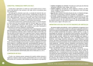 36
Capitulo VII - O solo: conceitos, composição, atributos importantes para o manejo
CONCEITOS, FORMAÇÃO E PERFIL DO SOLO
O solo para o agricultor é o meio ou a terra onde ocorre o cresci-
mento das plantas e dos animais e de onde retira os produtos para
sua subsistência.
De modo geral, entende-se por solo, a camada de material não con-
solidado da superfície da crosta terrestre, modificada ou não pelo ho-
mem, que contém matéria viva e que é capaz de suportar plantas ao ar
livre. Desta definição, conclui-se, portanto, que o solo é uma estrutu-
ra viva, dinâmica e que deve possuir algumas características e propri-
edades para permitir a fixação e o crescimento das plantas.
O solo deve proporcionar a penetração das raízes e o suporte mecâni-
co; deve estar em uma condição capaz de fornecer água, ar e nutrien-
tes, em quantidades suficientes (nem excesso, nem deficiência) para
que, juntamente com oxigênio, gás carbônico, luz e calor, favoreçam o
crescimento de plantas saudáveis e equilibradas.
O solo forma-se a partir do intemperismo físico (desintegração), químico
(decomposição) e biológico (ação de excreções orgânicas ácidas produzidas
por microrganismos e plantas), sobre o material de origem (rocha-mãe), por
meio da ação do clima (calor do sol, água das chuvas, ventos) e organismos
vivos (microrganismos, vegetais, animais e homem) nas diversas formas de
relevo, ao longo do tempo (normalmente milhares de anos). A interação de
todos esses fatores é que levou à formação da grande diversidade de tipos de
solos existentes (com diferentes cores, profundidades, constituições, etc.).
Durante o processo de formação dos solos, a ação conjunta de fenômenos
físicos, químicos e biológicos faz com que os mesmos se organizem em cama-
das de aspecto e constituição diferentes, aproximadamente paralelas à su-
perfície, denominadas de horizontes. Ao conjunto de horizontes, num corte
vertical que vai da superfície até o material que deu origem ao solo, dá-se o
nome de perfil do solo (normalmente considera-se a profundidade de 2,0m).
O perfil de um solo bem desenvolvido possui basicamente 4 tipos de horizon-
tes, convencionalmente identificados pelas letras maiúsculas O, A, B e C.
COMPOSIÇÃO DO SOLO
O solo é um sistema poroso composto de matéria sólida (mineral e
orgânica) e espaços vazios ou poros, preenchidos com o ar e com a água
(de acordo com o tamanho, são divididos em macroporos e microporos):
• matéria inorgânica ou mineral: formada por partículas de diversos
tamanhos (cascalho, areia, argila, silte, etc);
• matéria orgânica: formada por restos vegetais e animais, em dife-
rentes estágios de decomposição e por organismos vivos (microrga-
nismos, minhocas, etc.);
• água do solo: também chamada solução do solo, é composta de água,
sais minerais dissolvidos e matérias coloidais em suspensão;
• ar do solo: composição diferente em relação ao ar atmosférico, em razão
do acúmulo de CO2
(na atmosfera, teor de CO2
≅ 0,03 % e no ar do solo ≅ 1%).
Considera-se que um solo ideal deve ter 50% de matéria sólida (45%
de matéria mineral e 5% de matéria orgânica) e 50% de porosidade (25%
dos poros para a água e 25% para o ar).
IMPORTÂNCIA DO SOLO NO CULTIVO ORGÂNICO DE HORTALIÇAS
No sistema orgânico de produção, o solo é considerado um organismo vivo e
complexo, e a meta principal é conservá-lo sadio para as gerações presentes e
futuras (princípio da sustentabilidade). Nesse sentido, a fertilidade de um solo
deve ser avaliada considerando não apenas o aspecto químico, ou seja, as
quantidades de nutrientes e de elementos tóxicos presentes, mas também o
aspecto físico (porosidade, capacidade de retenção de água e nutrientes, infil-
tração de água, aeração, ausência de camadas adensadas que impeçam o
desenvolvimento das raízes, bioestrutura, etc.) e o biológico (flora e fauna
benéficas, como fungos, bactérias, protozoários, insetos, minhocas e outros
vermes, que fazem a transformação da matéria orgânica em húmus, liberando
lentamente os nutrientes às plantas; formam a bioestrutura do solo e secretam
várias substâncias - vitaminas, enzimas, antibióticos, que favorecem o desen-
volvimento das plantas e controlam organismos nocivos). A planta deve explo-
rar o maior volume possível de solo, com aprofundamento de suas raízes,
tendo à sua disposição um maior reservatório de água e nutrientes.
Para atingir essa condição, lança-se mão de um conjunto de técnicas:
adubações orgânicas variadas e freqüentes (compostos, estercos, tortas, bi-
ofertilizantes, etc.), incorporação de restos de culturas, adubações verdes
com plantas de raízes profundas para romper camadas endurecidas e reciclar
nutrientes de outras camadas do solo, coberturas mortas, biodiversidade de
cultivos, correção do solo com materiais pouco solúveis e de forma equilibra-
da (calcários, pós e fosfatos de rocha), rotação e consorciação de culturas,
cultivo mínimo, em faixas e outras práticas conservacionistas.
 