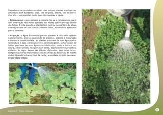 55
Capitulo X - Tratos culturais
trepadeiras se prendem sozinhas, mas outras plantas precisam ser
amarradas com barbante, cipó, tira de pano, arame, tira de borra-
cha, etc., sem apertar muito para não quebrar o caule.
• Estiolamento - com o salsão e a chicória, faz-se o estiolamento, que é
uma amarração não muito apertada das hastes que ficam logo abaixo
das folhas. É feita quando as plantas têm mais ou menos 30cm de altura
e serve para dar um tom branco-creme às folhas, tornando-as apetitosas
para o consumo.
• Irrigação - a água é essencial para as plantas. A falta dela retarda
o crescimento, piora a qualidade do produto, acelera a maturação
e diminui a produtividade. As plantas precisam de mais água após a
semeadura e após o transplante e, de modo geral, as hortaliças de
folhas precisam de mais água e os tubérculos, como a batata, ce-
noura, alho e cebola não precisam tanto, especialmente próximo à
colheita. As regas devem ser diárias, delicadas, sem jatos fortes,
sempre nas horas mais frescas do dia (final da tarde ou de manhã
cedo). Quando feita no final da tarde, a umidade do solo permane-
ce por mais tempo.
 