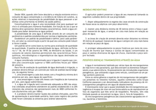 58
Capitulo XI - Qualidade da água usada na irrigação de hortaliças
INTRODUÇÃO
Desde 1854, quando John Snow descobriu a relação existente entre o
consumo de água contaminada e a incidência de Cólera em Londres, as
ações relativas à manutenção da potabilidade da água passaram a ser
eleitas como prioritárias no âmbito da saúde pública.
Conceitualmente a água é uma necessidade vital para qualquer ser
vivo e é utilizada para inúmeras finalidades. Em função do uso a que se
destina deve apresentar determinadas características. Assim a água uti-
lizada para beber denomina-se água potável.
A potabilidade de uma água é definida através de um conjunto de
parâmetros e padrões estabelecidos por normas e legislações sanitárias.
Estabelecer um padrão de potabilidade é definir, para cada parâme-
tro, um valor ou concentração a partir da qual seu consumo pode induzir
a riscos à saúde.
Um padrão serve como base ou norma para avaliação de qualidade
ou quantidade. O padrão de potabilidade da água, definido na Porta-
ria n.º 36, de 19 de janeiro de 1990, do Ministério da Saúde, é um
conjunto de valores máximos permissíveis das características físico-
químicas, microbiológicas e organolépticas das águas destinadas ao
consumo humano.
A água considerada contaminada para irrigação é aquela que con-
tém uma concentração superior a 1000 coliformes fecais por 100ml
de amostra.
Para fins de avaliação da qualidade de água destinada à irrigação, o
produtor deverá efetuar um controle por meio de análises bacteriológi-
cas, da seguinte forma:
1. uma amostragem a cada dois meses com a freqüência mínima de 6
amostras por ano, para águas de superfície;
2. uma amostragem a cada três meses com freqüência de 4 amostras
por ano, para águas subterrâneas;
3. a água de irrigação será considerada adequada se 80% das amos-
tras coletadas anualmente atenderem ao padrão estabelecido e os 20%
restantes das amostras não apresentarem mais de 4000 coliformes fe-
cais (Escherichia coli) por 100ml;
4. o produtor deverá manter laudos das análises efetuadas, para fins
de apresentação à autoridade sanitária, bem como registro dos pontos
onde foram coletadas as amostras para análise laboratorial.
MEDIDAS PREVENTIVAS
O agricultor poderá preservar a água de seu manancial tomando os
seguintes cuidados dentro de sua propriedade:
1. dispor adequadamente os esgotos das casas através da construção
de fossas secas ou sépticas com poço absorvente;
2. manter uma distância mínima de 30 metros entre a fossa e qual-
quer manancial de água, e sempre em cota mais baixa em relação ao
poço de água;
3. as áreas de criação de animais deverão estar distantes no mínimo
30 metros de qualquer manancial de água e sempre em cota mais baixa
em relação ao poço de água;
4. proteger adequadamente os poços freáticos por meio da cons-
trução de mureta que impeça o acesso de águas contaminadas ao
poço e valetas diversoras de água de chuva, mantendo o poço sem-
pre fechado.
POSSÍVEIS DOENÇAS TRANSMISSÍVEIS ATRAVÉS DA ÁGUA
A água é normalmente habitada por vários tipos de microorganismos
de vida livre e não parasitária, que dela extraem os elementos indispen-
sáveis a sua sobrevivência. Ocasionalmente são introduzidos organismos
patogênicos, que utilizando a água como veículo, constituem-se um pe-
rigo sanitário potencial.
Entre os vários gêneros e espécies de microorganismos não patogêni-
cos presentes no intestino humano, aqueles conhecidos como Grupo
Coliforme passaram a ser denominados indicadores da presença de mi-
croorganismos patogênicos em água de abastecimento.
É interessante notar que a quase totalidade dos microorganismos pa-
togênicos é incapaz de viver em sua forma adulta ou de reproduzirem-se
fora do organismo que lhes serve de hospedeiro. Portanto, têm vida
limitada quando se encontram na água, isto é, fora do hospedeiro.
Os microorganismos patogênicos são classicamente agrupados em ví-
rus, bactérias e helmintos.
 