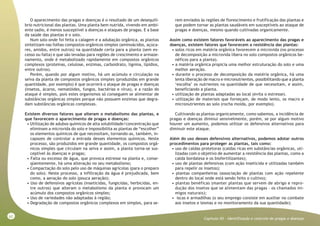 62
Capitulo XII - Identificação e controle de pragas e doenças
O aparecimento das pragas e doenças é o resultado de um desequilí-
brio nutricional das plantas. Uma planta bem nutrida, vivendo em ambi-
ente sadio, é menos susceptível a doenças e ataques de pragas. E a base
da saúde das plantas é o solo.
Num solo onde foi feita a calagem e a adubação orgânica, as plantas
sintetizam nas folhas compostos orgânicos simples (aminoácidos, açúca-
res, amidos, entre outros) na quantidade certa para a planta (sem ex-
cesso ou falta) e que são levadas para regiões de crescimento e armaze-
namento, onde é metabolizado rapidamente em compostos orgânicos
complexos (proteínas, celulose, enzimas, carboidrato, lignina, lipídios,
entre outros).
Porém, quando por algum motivo, há um acúmulo e circulação na
seiva da planta de compostos orgânicos simples (produzidas em grande
quantidade, por exemplo) é que ocorrerá o ataque de pragas e doenças
(insetos, ácaros, nematóides, fungos, bactérias e vírus), e a razão do
ataque é simples, pois estes organismos só conseguem se alimentar de
substâncias orgânicas simples porque não possuem enzimas que degra-
dam substâncias orgânicas complexas.
Existem diversos fatores que alteram o metabolismo das plantas, e
que favorecem o aparecimento de pragas e doenças:
• Utilização de adubos químicos de alta solubilidade/concentração que
eliminam a microvida do solo e impossibilita as plantas de “escolher”
os elementos químicos de que necessitam, tornando-as, também, in-
capazes de controlar a entrada desses elementos químicos. Neste
processo, são produzidos em grande quantidade, os compostos orgâ-
nicos simples que circulam na seiva e assim, a planta torna-se sus-
ceptível às doenças e pragas;
• Falta ou excesso de água, que provoca estresse na planta e, conse-
qüentemente, há uma alteração no seu metabolismo;
• Compactação do solo pelo uso de máquinas agrícolas (para o preparo
do solo). Neste processo, a infiltração da água é prejudicada, bem
como, a aeração do solo (pouca aeração);
• Uso de defensivos agrícolas (inseticidas, fungicidas, herbicidas, en-
tre outros) que alteram o metabolismo da planta e provocam um
acúmulo dos compostos orgânicos simples;
• Uso de variedades não adaptadas à região;
• Degradação de compostos orgânicos complexos em simples, para se-
rem enviados às regiões de florescimento e frutificação das plantas e
que podem tornar as plantas saudáveis em susceptíveis ao ataque de
pragas e doenças, mesmo quando cultivadas organicamente.
Assim como existem fatores favoráveis ao aparecimento das pragas e
doenças, existem fatores que favorecem a resistência das plantas:
• solos ricos em matéria orgânica favorecem a microvida (no processo
de decomposição a microvida libera no solo compostos orgânicos be-
néficos para a planta).
• a matéria orgânica propicia uma melhor estruturação do solo e uma
melhor aeração.
• durante o processo de decomposição da matéria orgânica, há uma
lenta liberação de macro e micronutrientes, possibilitando que a planta
‘escolha’ os nutrientes na quantidade de que necessitam, e assim,
beneficiando a planta.
• utilização de plantas adaptadas ao local (evita o estresse).
• utilização de materiais que forneçam, de modo lento, os macro e
micronutrientes ao solo (rocha moída, por exemplo).
Cultivando as plantas organicamente, como sabemos, a incidência de
pragas e doenças diminui sensivelmente, porém, se por algum motivo
houver um aumento, podemos utilizar os defensivos alternativos para
diminuir este ataque.
Além do uso desses defensivos alternativos, podemos adotar outros
procedimentos para proteger as plantas, tais como:
• uso de caldas protetoras (caldas ricas em substâncias orgânicas, uti-
lizadas com o objetivo de aumentar a resistência das plantas, como a
calda bordalesa e os biofertilizantes);
• uso de plantas defensivas (com ação inseticida e utilizadas também
para repelir os insetos);
• plantas companheiras (associação de plantas com ação repelente
dentro do local onde está sendo feito o cultivo);
• plantas benéficas (manter plantas que servem de abrigo e repro-
dução dos insetos que se alimentam das pragas – os chamados ini-
migos naturais);
• iscas e armadilhas (o seu emprego consiste em auxiliar no combate
aos insetos e lesmas e no monitoramento da sua quantidade);
 